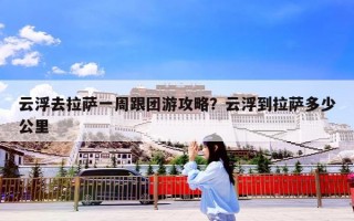 云浮去拉萨一周跟团游攻略？云浮到拉萨多少公里