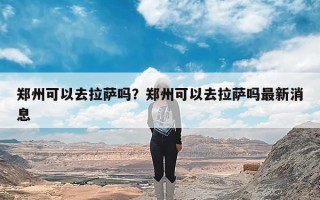 郑州可以去拉萨吗？郑州可以去拉萨吗最新消息