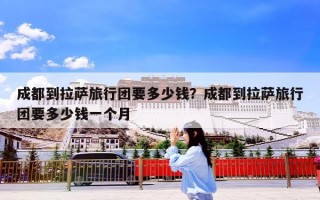 成都到拉萨旅行团要多少钱？成都到拉萨旅行团要多少钱一个月