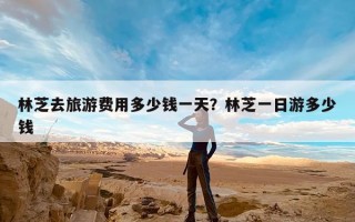 林芝去旅游费用多少钱一天？林芝一日游多少钱