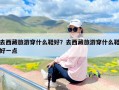 去西藏旅游穿什么鞋好？去西藏旅游穿什么鞋好一点