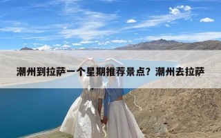 潮州到拉萨一个星期推荐景点？潮州去拉萨