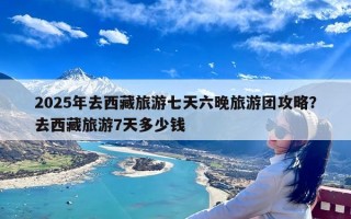 2025年去西藏旅游七天六晚旅游团攻略？去西藏旅游7天多少钱