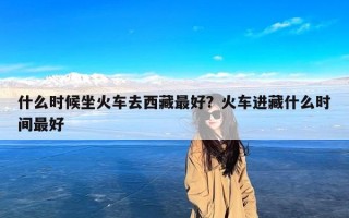 什么时候坐火车去西藏最好？火车进藏什么时间最好