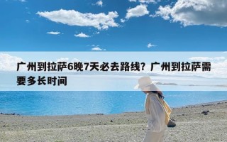 广州到拉萨6晚7天必去路线？广州到拉萨需要多长时间