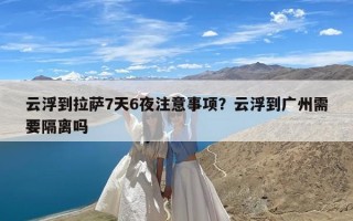 云浮到拉萨7天6夜注意事项？云浮到广州需要隔离吗