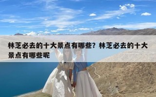 林芝必去的十大景点有哪些？林芝必去的十大景点有哪些呢