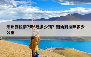 潮州到拉萨7天6晚多少钱？潮汕到拉萨多少公里