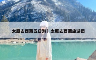 太原去西藏五日游？太原去西藏旅游团