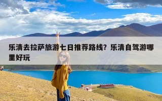 乐清去拉萨旅游七日推荐路线？乐清自驾游哪里好玩