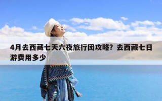 4月去西藏七天六夜旅行团攻略？去西藏七日游费用多少