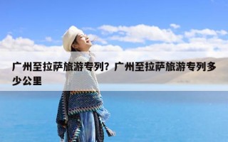 广州至拉萨旅游专列？广州至拉萨旅游专列多少公里