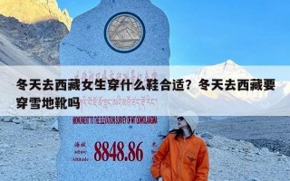 冬天去西藏女生穿什么鞋合适？冬天去西藏要穿雪地靴吗