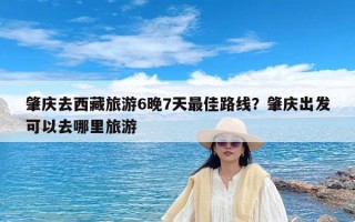 肇庆去西藏旅游6晚7天最佳路线？肇庆出发可以去哪里旅游