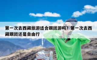 第一次去西藏旅游适合跟团游吗？第一次去西藏跟团还是自由行