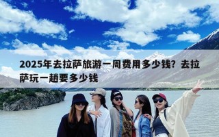 2025年去拉萨旅游一周费用多少钱？去拉萨玩一趟要多少钱
