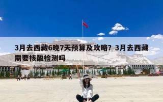 3月去西藏6晚7天预算及攻略？3月去西藏需要核酸检测吗