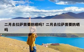 二月去拉萨需要防晒吗？二月去拉萨需要防晒吗