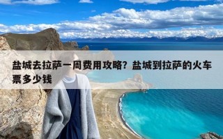 盐城去拉萨一周费用攻略？盐城到拉萨的火车票多少钱