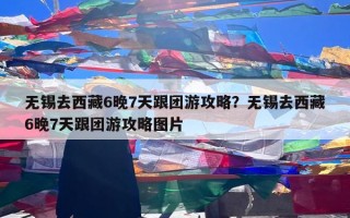 无锡去西藏6晚7天跟团游攻略？无锡去西藏6晚7天跟团游攻略图片