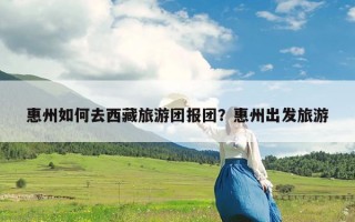 惠州如何去西藏旅游团报团？惠州出发旅游