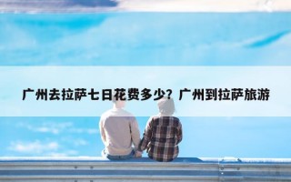 广州去拉萨七日花费多少？广州到拉萨旅游