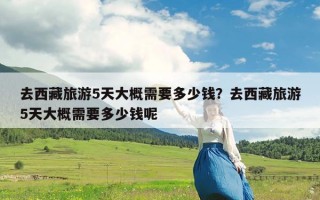 去西藏旅游5天大概需要多少钱？去西藏旅游5天大概需要多少钱呢