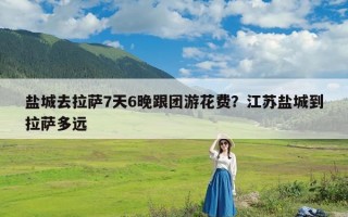 盐城去拉萨7天6晚跟团游花费？江苏盐城到拉萨多远