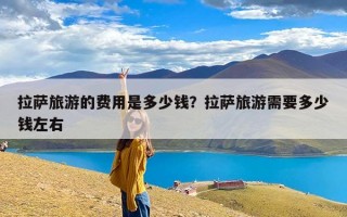拉萨旅游的费用是多少钱？拉萨旅游需要多少钱左右