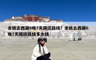 余姚去西藏6晚7天跟团路线？余姚去西藏6晚7天跟团路线多少钱