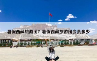 暑假西藏旅游团？暑假西藏旅游团会贵多少