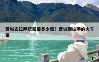 晋城去拉萨玩需要多少钱？晋城到拉萨的火车票