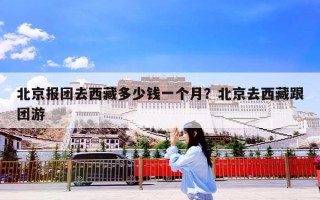 北京报团去西藏多少钱一个月？北京去西藏跟团游