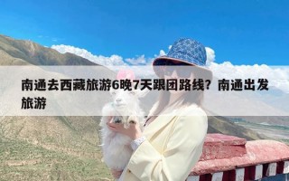 南通去西藏旅游6晚7天跟团路线？南通出发旅游