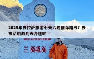 2025年去拉萨旅游七天六晚推荐路线？去拉萨旅游几天合适呢