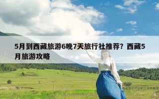 5月到西藏旅游6晚7天旅行社推荐？西藏5月旅游攻略
