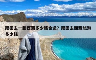 跟团去一趟西藏多少钱合适？跟团去西藏旅游多少钱