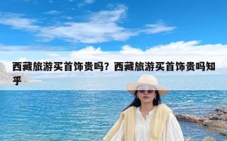 西藏旅游买首饰贵吗？西藏旅游买首饰贵吗知乎