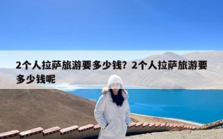 2个人拉萨旅游要多少钱？2个人拉萨旅游要多少钱呢