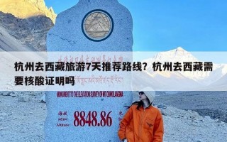 杭州去西藏旅游7天推荐路线？杭州去西藏需要核酸证明吗