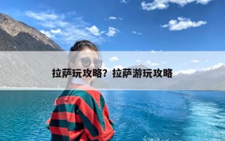 拉萨玩攻略？拉萨游玩攻略