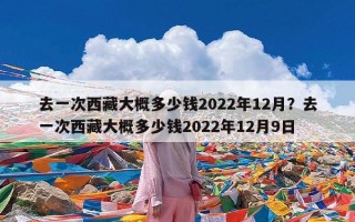 去一次西藏大概多少钱2022年12月？去一次西藏大概多少钱2022年12月9日