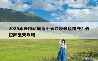 2025年去拉萨旅游七天六晚最佳路线？去拉萨五天攻略
