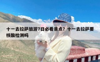 十一去拉萨旅游7日必看景点？十一去拉萨要核酸检测吗