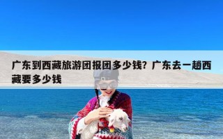 广东到西藏旅游团报团多少钱？广东去一趟西藏要多少钱