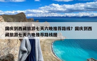 国庆到西藏旅游七天六晚推荐路线？国庆到西藏旅游七天六晚推荐路线图