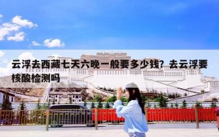 云浮去西藏七天六晚一般要多少钱？去云浮要核酸检测吗