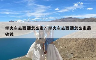 坐火车去西藏怎么走？坐火车去西藏怎么走最省钱