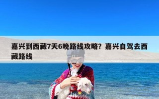 嘉兴到西藏7天6晚路线攻略？嘉兴自驾去西藏路线