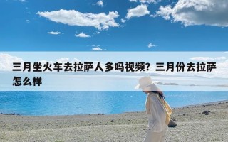 三月坐火车去拉萨人多吗视频？三月份去拉萨怎么样